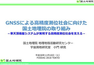Ministry of Land, Infrastructure, Transport and TourismGeospatial Information Authority of Japan
GNSSによる高精度測位社会に向けた
国土地理院の取り組み
－準天頂衛星システムが実現する⾼精度測位社会を⽀える－
国土地理院 地理地殻活動研究センター
宇宙測地研究室 小門 研亮
平成30年11月10⽇（土）
FOSS4G 2018 TOKYO
 