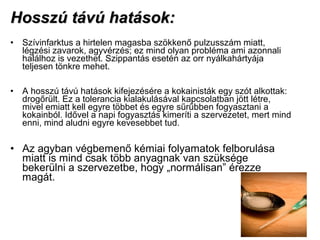 Hosszú távú hatások:Hosszú távú hatások:
• Szívinfarktus a hirtelen magasba szökkenő pulzusszám miatt,
légzési zavarok, agyvérzés; ez mind olyan probléma ami azonnali
halálhoz is vezethet. Szippantás esetén az orr nyálkahártyája
teljesen tönkre mehet.
• A hosszú távú hatások kifejezésére a kokainisták egy szót alkottak:
drogőrült. Ez a tolerancia kialakulásával kapcsolatban jött létre,
mivel emiatt kell egyre többet és egyre sűrűbben fogyasztani a
kokainból. Idővel a napi fogyasztás kimeríti a szervezetet, mert mind
enni, mind aludni egyre kevesebbet tud.
• Az agyban végbemenő kémiai folyamatok felborulása
miatt is mind csak több anyagnak van szüksége
bekerülni a szervezetbe, hogy „normálisan” érezze
magát.
 