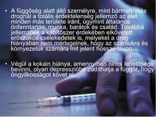• A függőség alatt álló személyre, mint bármely más
drognál a totális érdektelenség jellemző az élet
minden más területe iránt, úgymint általános
önfenntartás, munka, barátok és család. Továbbá
jellemzőek a kábítószer érdekében elkövetett
erőszakos cselekedetek is, melyeket a drog
hiányában nem mérlegelnek, hogy az számukra és
környezetük számára mit jelent hosszú távon.
• Végül a kokain hiánya, amennyiben nincs lehetősége
bevinni, olyan depresszióba zúdíthatja a függőt, hogy
öngyilkosságot követ el.
 