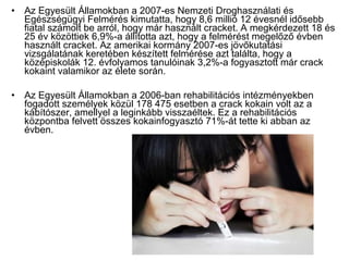 • Az Egyesült Államokban a 2007-es Nemzeti Droghasználati és
Egészségügyi Felmérés kimutatta, hogy 8,6 millió 12 évesnél idősebb
fiatal számolt be arról, hogy már használt cracket. A megkérdezett 18 és
25 év közöttiek 6,9%-a állította azt, hogy a felmérést megelőző évben
használt cracket. Az amerikai kormány 2007-es jövőkutatási
vizsgálatának keretében készített felmérése azt találta, hogy a
középiskolák 12. évfolyamos tanulóinak 3,2%-a fogyasztott már crack
kokaint valamikor az élete során.
• Az Egyesült Államokban a 2006-ban rehabilitációs intézményekben
fogadott személyek közül 178 475 esetben a crack kokain volt az a
kábítószer, amellyel a leginkább visszaéltek. Ez a rehabilitációs
központba felvett összes kokainfogyasztó 71%-át tette ki abban az
évben.
 