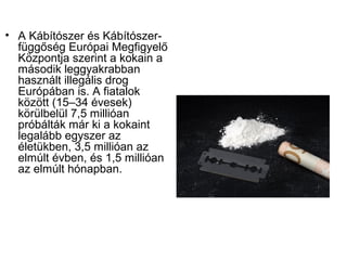 • A Kábítószer és Kábítószer-
függőség Európai Megfigyelő
Központja szerint a kokain a
második leggyakrabban
használt illegális drog
Európában is. A fiatalok
között (15–34 évesek)
körülbelül 7,5 millióan
próbálták már ki a kokaint
legalább egyszer az
életükben, 3,5 millióan az
elmúlt évben, és 1,5 millióan
az elmúlt hónapban.
 