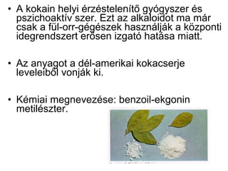 • A kokain helyi érzéstelenítő gyógyszer és
pszichoaktív szer. Ezt az alkaloidot ma már
csak a fül-orr-gégészek használják a központi
idegrendszert erősen izgató hatása miatt.
• Az anyagot a dél-amerikai kokacserje
leveleiből vonják ki.
• Kémiai megnevezése: benzoil-ekgonin
metilészter.
 