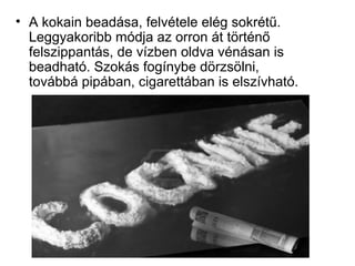 • A kokain beadása, felvétele elég sokrétű.
Leggyakoribb módja az orron át történő
felszippantás, de vízben oldva vénásan is
beadható. Szokás fogínybe dörzsölni,
továbbá pipában, cigarettában is elszívható.
 