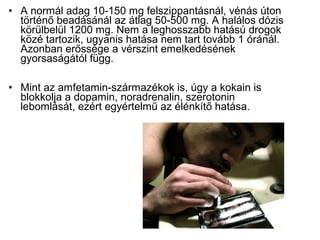 • A normál adag 10-150 mg felszippantásnál, vénás úton
történő beadásánál az átlag 50-500 mg. A halálos dózis
körülbelül 1200 mg. Nem a leghosszabb hatású drogok
közé tartozik, ugyanis hatása nem tart tovább 1 óránál.
Azonban erőssége a vérszint emelkedésének
gyorsaságától függ.
• Mint az amfetamin-származékok is, úgy a kokain is
blokkolja a dopamin, noradrenalin, szerotonin
lebomlását, ezért egyértelmű az élénkítő hatása.
 