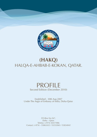 (HAKQ)
HALQA-E-AHBAB-E-KOKAN, QATAR.




             PROFILE2010)
        Second Edition (December


             Established - 30th Aug 2007
   Under The Aegis of Embassy of India, Doha-Qatar.




                       P.O.Box No.567,
                         Doha – Qatar.
                  Telefax: (+974) 44417086
     Contact: (+974) - 55865432 / 55252065 / 55834042
 