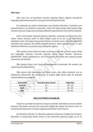 Elde Aşım

       Elde aşım, koç ve koyunların önceden saptanan ilkeler ışığında, koyunlarda
kızgınlığın gözlemlenmesiyle bir araya getirilerek çiftleştirilmesidir.

      Bu yöntemde, koç katımı başlamadan aşım listeleri düzenlenir. Listelerde aşım
yapacak koçların ve koyunların numaraları vardır. Bir başka deyişle elde aşımda hangi
numaralı koyunun hangi numaralı koçla çiftleştirileceği katımdan önce belirlenmektedir.

        Katım mevsiminde, kızgınlık gösteren koyunları saptamak için bir arama koçu
salınır. Arama koçunun karın ve kasık bölgesi çuval ya da bu iş için hazırlanmış
takımlarla sarılır. Koç kızgın koyunu hızla belirler ve üzerine sıçrar. Ancak taşıdığı önlük
nedeniyle aşım yapamaz. Bu şekilde kızgınlık gösteren koyun sürüden ayrılır ve aşım
listelerine bakılarak ona ayrılmış koçla çiftleşmesi sağlanır.

       Elde aşımda arama koçlarının fazla yorulmasını önlemek ve kesin sonuç almak
için kızgınlığın aranması sırasında koyunlar 10-15 başlık kümeler durumuna
getirilmelidir. Küme yapılamıyorsa, 10-15 baş koyuna bir arama koçu düşecek sayıda
arama koçu ayrılmalıdır.

       Elde aşımda, koçlar sürü içinde dolaşmadığından yorulmazlar. Bu nedenle çok
sayıda koyunla çiftleşebilirler.

       Elde aşımın ıslah bakımından en büyük yararı, elde edilen kuzuların ana ve
babalarının bilinmesidir. Bu şekilde koça ve koyuna bağlı olarak etkin bir damızlık
seçimi (seleksiyon) yapılabilir.

        Aşım Şekli                Genç Koç (koç, kuzu)                 Ergin Koç
         Serbest                          15                            30 – 40
           Sınıf                          30                            40 – 60
           Elde                           40                            60 - 80



                             KOÇ KATIMINA HAZIRLIK

       Yetiştirici açısından koç katımının başarısı temelde; Gebe kalma oranının yüksek
olmasına, Koç katımı zamanın kısa sürmesine bağlıdır.Bu amaçla koç katımı öncesi ve
koç katımında koyunlara ve koçlara uygulanacak işlemler önem kazanır.

      Bu işlemlerin başında, bu dönemde yapılacak beslemenin niteliği önem kazanır.
Koyunlara ve koçlara,koç katımı öncesi ve koç katımında yapılacak yoğun ya da ek


www.haytar.net                                                                       Sayfa 2
 