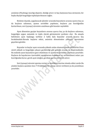 yemleme (Flushing), kısırlığı düşürür, ikizliği artırır ve koç katımının kısa sürmesini, bir
başka deyişle kızgınlığın toplulaştırılmasını sağlar.

       Besleme dışında, uygulanacak işlemler arasında koyunların arasına uyarıcı koç ya
da koçların salınması, aşımın serinlikte yapılması, koçların yaz kısırlığından
kurtarılması, sevi (oynaşı) süresinin uzatılması gibi konular sayılabilir.

       Aşım dönemine geçişte koyunların arasına uyarıcı koç ya da koçların salınması,
kızgınlığın uygun zamanda ve toplu olarak görünmesini yardımcı olur. Bu amaçla
belirlenen aşım başlangıç tarihine 2 hafta kala koyunlar arasına uyarıcı koç
bırakılmalıdır.Burada koçların etkisi, anöstrüs döneminden çiftleşme mevsimine
geçerken görülür.

        Koyunlar ve koçlar aşım sırasında yüksek ısıdan olumsuz yönde etkilenirler.Uzun
süreli yüksek ısı kızgınlığın çıkışını geciktirdiği gibi gebelik oranını da düşürmektedir.
Bu nedenle yazın koyunların gece otlatılması ve aşımların serinlikte yapılması yararlıdır.
Koçların da hayalarının üzerindeki yapağılarının kırkılması ve serinletilmesi onları yaz
kısırlığından korur, gerek aşım isteğini, gerekse sperma verimini artırır.

       Sevi (oynaşı) süresini sperma verimi ve özellikleri üzerine olumlu etkisi vardır.Bu
yüzden koçlara aşımdan önce 7-8 dakikalık bir oynaşı süresi verilmesi ya da yaratılması
yararlıdır.




www.haytar.net                                                                       Sayfa 3
 