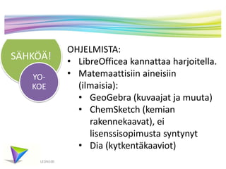 SÄHKÖÄ! 
YO-KOE 
LEON100 
OHJELMISTA: 
• LibreOfficea kannattaa harjoitella. 
• Matemaattisiin aineisiin 
(ilmaisia): 
• GeoGebra (kuvaajat ja muuta) 
• ChemSketch (kemian 
rakennekaavat), ei 
lisenssisopimusta syntynyt 
• Dia (kytkentäkaaviot) 
 