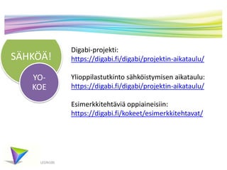 SÄHKÖÄ! 
YO-KOE 
LEON100 
Digabi-projekti: 
https://digabi.fi/digabi/projektin-aikataulu/ 
Ylioppilastutkinto sähköistymisen aikataulu: 
https://digabi.fi/digabi/projektin-aikataulu/ 
Esimerkkitehtäviä oppiaineisiin: 
https://digabi.fi/kokeet/esimerkkitehtavat/ 
 