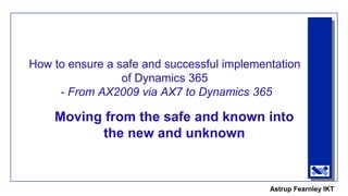 Astrup Fearnley IKT
How to ensure a safe and successful implementation
of Dynamics 365
- From AX2009 via AX7 to Dynamics 365
Moving from the safe and known into
the new and unknown
 