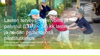 Lasten terveys, hyvinvointi ja
palvelut (LTH) – 3-4 kk lasten
ja heidän perheidensä
pilottitutkimus
4v-tutkimuksen aloitusseminaari 12.1.2018 THL
Reija Klemetti ja Kirsi Leinonen
 