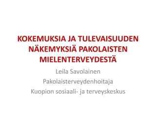 KOKEMUKSIA JA TULEVAISUUDEN
NÄKEMYKSIÄ PAKOLAISTEN
MIELENTERVEYDESTÄ
Leila Savolainen
Pakolaisterveydenhoitaja
Kuopion sosiaali- ja terveyskeskus
 