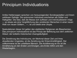Principium Individuationis

Antike Heldensagen sprechen von herausragenden Sondergestalten und ihrem
zahllosen Gefolge. Die autonomen Individuen erscheinen als Götter und
Halbgötter. Die Idee, daß die Masse sich auflösen und individualisieren möge
— so etwas wie eine Vergöttlichung des versklavten Menschen in einer neuen
Welt von neuen Göttern... —, ist und bleibt eine Utopie.

Spekulationen dieser Art gelten den etablierten Religionen als Blasphemien.
Das principium individuationis ist das Prinzip der Befreiung aus dem zeitlichen
Ablauf, der kollektiv-historischen Zwangsläufigkeit.

Die Zerstörung des Individuums, ein Merkmal dieser Zeit und ihres
obwaltenden Ungeistes, ist die Zerstörung der Erkenntnisfähigkeit. Der
vollkommene ist der unteilbare Mensch. Die Annäherung an ihn ist die
Annäherung an den Ersten und Einzigen, ans Ende mithin und den
Wiederbeginn.
 