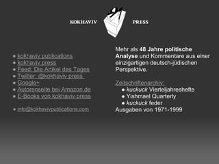 Mehr als 48 Jahre politische
● kokhaviv publications           Analyse und Kommentare aus einer
● kokhaviv press                  einzigartigen deutsch-jüdischen
● Feed: Die Artikel des Tages     Perspektive.
● Twitter: @kokhaviv press
● Google+                         Zeitschriftenarchiv:
● Autorenseite bei Amazon.de        ● kuckuck Vierteljahreshefte
● E-Books von kokhaviv press        ● Yishmael Quarterly
                                    ● kuckuck feder
● info@kokhavivpublications.com   Ausgaben von 1971-1999
 