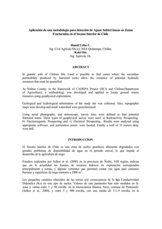 Aplicación de una metodología para detección de Aguas Subterráneas en Zonas
Fracturadas en el Secano Interior de Chile
Hamil Uribe C.
Ing. Civil Agrícola Ms (c), INIA Quilamapu, Chillán.
Koki Ota
Ing. Agrícola, Dr.
ABSTRACT
In granitic soils of Chilean Dry Land is possible to find zones where the secondary
permeability produced by fractured rocks allow the existence of potential hydraulic
resources that must be quantified.
At Ninhue County, in the framework of CADEPA Project (JICA and Chilean Department
of Agriculture), a methodology was developed and applied to locate ground waters
resources using geophysical explorations.
Geological and hydrological information of the study site was collected. Also, topographic
maps were develop and small watershed were georeferenced.
Using aerial photographs, and stereoscopy, survey lines were defined to find potential
fractured zones. Three types of geophysical survey were used: a) Radioactivity Prospecting,
b) Electromagnetic Prospecting and c) Electrical Prospecting. Results were analyzed using
appropriate software, and perforation points were located. Finally a well of 31 meters deep
were drill.
INTRODUCCION
El Secano Interior de Chile es una zona de suelos graníticos altamente degradados con
grandes problemas de disponibilidad de agua en el periodo estival, lo que impide el
desarrollo de la agricultura de riego.
Estudios realizados por Selker et al. (2000) en la provincia de Ñuble, VIII región, indican
que en la actualidad las fuentes de recursos hídricos en explotación corresponden
principalmente a norias, y algunas vertientes que permiten contar con agua para consumo
humano y superficies de riego menores a 1000 m2
.
Los pequeños caudales obtenidos de las norias son consecuencia de la baja Conductividad
Hidráulica (Ks) en este tipo de suelos. Valores de este parámetro han sido medidos en la
zona y varían entre 1 y 88 cm/día en la microcuenca Buenos Aires, comuna de Portezuelo
(Selker et al., 2000), y entre 5 y 900 cm/día, con una media de 111.9 cm/día, en la
 