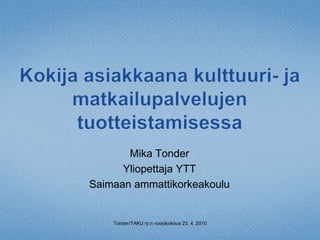 Kokija asiakkaana kulttuuri- ja matkailupalvelujen tuotteistamisessa Mika Tonder Yliopettaja YTT Saimaan ammattikorkeakoulu Tonder/TAKU ry:n vuosikokous 23. 4. 2010 