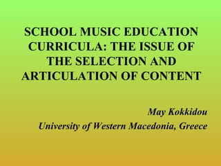 SCHOOL MUSIC EDUCATION
CURRICULA: THE ISSUE OF
THE SELECTION AND
ARTICULATION OF CONTENT
May Kokkidou
University of Western Macedonia, Greece
 