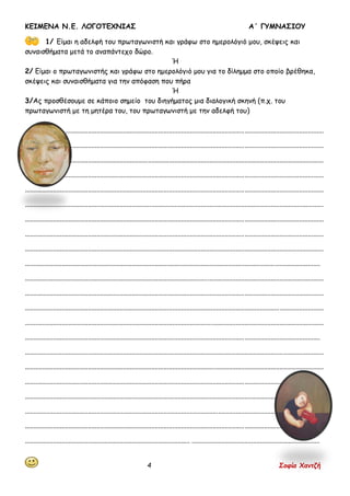 ΚΕΙΜΕΝΑ Ν.Ε. ΛΟΓΟΤΕΧΝΙΑΣ Α΄ ΓΥΜΝΑΣΙΟΥ
4 Σοφία Χαντζή
1/ Είμαι η αδελφή του πρωταγωνιστή και γράφω στο ημερολόγιό μου, σκέψεις και
συναισθήματα μετά το αναπάντεχο δώρο.
Ή
2/ Είμαι ο πρωταγωνιστής και γράφω στο ημερολόγιό μου για το δίλημμα στο οποίο βρέθηκα,
σκέψεις και συναισθήματα για την απόφαση που πήρα
Ή
3/Ας προσθέσουμε σε κάποιο σημείο του διηγήματος μια διαλογική σκηνή (π.χ. του
πρωταγωνιστή με τη μητέρα του, του πρωταγωνιστή με την αδελφή του)
..........................................................................................................................................................................
..........................................................................................................................................................................
..........................................................................................................................................................................
..........................................................................................................................................................................
..........................................................................................................................................................................
..........................................................................................................................................................................
..........................................................................................................................................................................
..........................................................................................................................................................................
..........................................................................................................................................................................
........................................................................................................................................................................
..........................................................................................................................................................................
..........................................................................................................................................................................
..........................................................................................................................................................................
..........................................................................................................................................................................
........................................................................................................................................................................
..........................................................................................................................................................................
..........................................................................................................................................................................
..........................................................................................................................................................................
..........................................................................................................................................................................
........................................................................................................................................................................
..........................................................................................................................................................................
.............................................................................................. .........................................................................
 