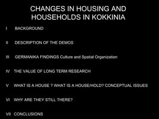 CHANGES IN HOUSING AND HOUSEHOLDS IN KOKKINIA I  BACKGROUND II  DESCRIPTION OF THE DEMOS III  GERMANIKA FINDINGS Culture and Spatial Organization IV  THE VALUE OF LONG TERM RESEARCH V WHAT IS A HOUSE ? WHAT IS A HOUSE/HOLD? CONCEPTUAL ISSUES VI WHY ARE THEY STILL THERE?  VII CONCLUSIONS  