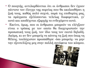  Ο ποιητής, αντιλαμβάνεται ότι οι άνθρωποι δεν έχουν
πάντοτε τον έλεγχο της πορείας που θα ακολουθήσει η
ζωή τους, καθώς πολύ συχνά, παρά τις επιθυμίες μας,
τα πράγματα εξελίσσονται τελείως διαφορετικά, γι’
αυτό και αποδέχεται εξαρχής το ενδεχόμενο αυτό.
 Εκείνο, όμως, που οι άνθρωποι μπορούν να ελέγξουν
είναι ο τρόπος με τον οποίο θα διαχειριστούν την
προσωπική τους ζωή, τον ίδιο τους τον εαυτό δηλαδή.
Ακόμη, κι αν δεν μπορείς να κάνεις τη ζωή σου όπως τη
θέλεις, τουλάχιστον προσπάθησε -όσο μπορείς- να μην
την εξευτελίζεις μες στην πολλή συνάφεια του κόσμου.
 