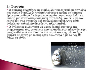 2η Στροφή:
 Ο ποιητής παραθέτει τις συμβουλές του σχετικά με την αξία
που έχει η διαφύλαξη της ατομικότητας, καθώς αν κάποιος
βρίσκεται σε διαρκή κίνηση από τη μία παρέα στην άλλη κι
από τη μία κοινωνική εκδήλωσή στην άλλη, και εκθέτει τον
εαυτό του στις ανοησίες και τις ανούσιες κουβέντες κάθε
ανθρώπου, τελικά κινδυνεύει να αλλοτριωθεί.
 Ο άνθρωπος κινδυνεύει να χάσει βασικά στοιχεία της
ατομικότητάς του, σε σημείο που να αισθάνεται πλέον ότι έχει
αποξενωθεί από τον ίδιο του τον εαυτό και πως τελικά έχει
ξεπέσει σε σχέση με το πώς ήταν παλιότερα ή με το πώς θα
ήθελε να είναι.
 