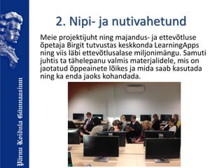2. Nipi- ja nutivahetund
Meie projektijuht ning majandus- ja ettevõtluse
õpetaja Birgit tutvustas keskkonda LearningApps
ning viis läbi ettevõtlusalase miljonimängu. Samuti
juhtis ta tähelepanu valmis materjalidele, mis on
jaotatud õppeainete lõikes ja mida saab kasutada
ning ka enda jaoks kohandada.
 
