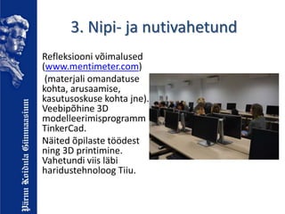3. Nipi- ja nutivahetund
Refleksiooni võimalused
(www.mentimeter.com)
(materjali omandatuse
kohta, arusaamise,
kasutusoskuse kohta jne).
Veebipõhine 3D
modelleerimisprogramm
TinkerCad.
Näited õpilaste töödest
ning 3D printimine.
Vahetundi viis läbi
haridustehnoloog Tiiu.
 