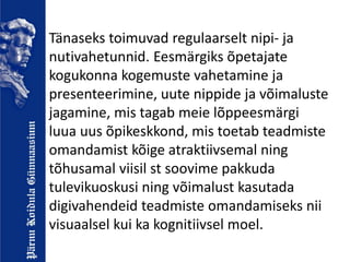 Tänaseks toimuvad regulaarselt nipi- ja
nutivahetunnid. Eesmärgiks õpetajate
kogukonna kogemuste vahetamine ja
presenteerimine, uute nippide ja võimaluste
jagamine, mis tagab meie lõppeesmärgi
luua uus õpikeskkond, mis toetab teadmiste
omandamist kõige atraktiivsemal ning
tõhusamal viisil st soovime pakkuda
tulevikuoskusi ning võimalust kasutada
digivahendeid teadmiste omandamiseks nii
visuaalsel kui ka kognitiivsel moel.
 