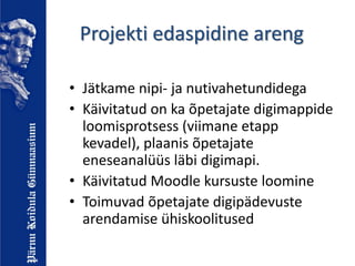 Projekti edaspidine areng
• Jätkame nipi- ja nutivahetundidega
• Käivitatud on ka õpetajate digimappide
loomisprotsess (viimane etapp
kevadel), plaanis õpetajate
eneseanalüüs läbi digimapi.
• Käivitatud Moodle kursuste loomine
• Toimuvad õpetajate digipädevuste
arendamise ühiskoolitused
 