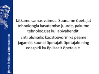 Jätkame samas vaimus. Suuname õpetajat
tehnoloogia kasutamise juurde, pakume
tehnoloogiat kui abivahendit.
Eriti oluliseks koostöövormiks peame
jagamist suunal õpetajalt õpetajale ning
edaspidi ka õpilaselt õpetajale.
 