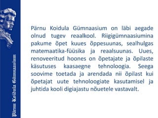 Pärnu Koidula Gümnaasium on läbi aegade
olnud tugev reaalkool. Riigigümnaasiumina
pakume õpet kuues õppesuunas, sealhulgas
matemaatika-füüsika ja reaalsuunas. Uues,
renoveeritud hoones on õpetajate ja õpilaste
käsutuses kaasaegne tehnoloogia. Seega
soovime toetada ja arendada nii õpilast kui
õpetajat uute tehnoloogiate kasutamisel ja
juhtida kooli digiajastu nõuetele vastavalt.
 