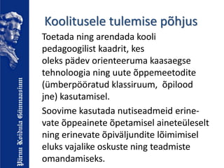 Koolitusele tulemise põhjus
Toetada ning arendada kooli
pedagoogilist kaadrit, kes
oleks pädev orienteeruma kaasaegse
tehnoloogia ning uute õppemeetodite
(ümberpööratud klassiruum, õpilood
jne) kasutamisel.
Soovime kasutada nutiseadmeid erine-
vate õppeainete õpetamisel aineteüleselt
ning erinevate õpiväljundite lõimimisel
eluks vajalike oskuste ning teadmiste
omandamiseks.
 
