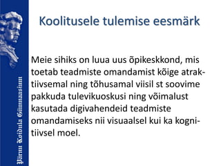 Koolitusele tulemise eesmärk
Meie sihiks on luua uus õpikeskkond, mis
toetab teadmiste omandamist kõige atrak-
tiivsemal ning tõhusamal viisil st soovime
pakkuda tulevikuoskusi ning võimalust
kasutada digivahendeid teadmiste
omandamiseks nii visuaalsel kui ka kogni-
tiivsel moel.
 