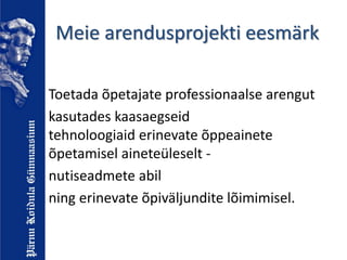 Meie arendusprojekti eesmärk
Toetada õpetajate professionaalse arengut
kasutades kaasaegseid
tehnoloogiaid erinevate õppeainete
õpetamisel aineteüleselt -
nutiseadmete abil
ning erinevate õpiväljundite lõimimisel.
 