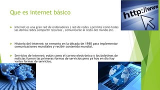Que es internet básico
 Internet es una gran red de ordenadores ( red de redes ) permite como todas
las demás redes compartir recursos , comunicarse al resto del mundo etc.
 Historia del internet: se remonto en la década de 1980 para implementar
comunicaciones mundiales y recibir contenido mundial.
 Servicios de internet: están como el correo electrónico y los boletines de
noticias fueron las primeras formas de servicios pero ya hoy en día hay
varias formas de servicios.
 