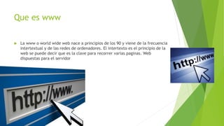 Que es www
 La www o world wide web nace a principios de los 90 y viene de la frecuencia
intertextual y de las redes de ordenadores. El intertexto es el principio de la
web se puede decir que es la clave para recorrer varias paginas. Web
dispuestas para el servidor
 