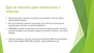 Que se necesita para conectarse a
internet
 Para conectarse a internet se necesita un proveedor a internet (ISP) y
determinado hardware
 ISP: es el modo de contratar una cuenta con un ISP es el mismo que el
utilizado para contratar un servicio telefónico.
 HARDWARE: cuando se subscribe a una cuenta de banda ancha si se tiene
previsto configurar una red para compartir el acceso a internet con varios
equipos.
 Tipos de conexión a internet: esta la line telefónica (RTB red de telefonía
básica) línea digital (RDSI ADSL) satélite, redes inalámbricas etc.
 