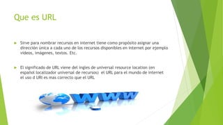 Que es URL
 Sirve para nombrar recursos en internet tiene como propósito asignar una
dirección única a cada uno de los recursos disponibles en internet por ejemplo
videos, imágenes, textos. Etc.
 El significado de URL viene del ingles de universal resource location (en
español localizador universal de recursos) el URL para el mundo de internet
el uso d URI es mas correcto que el URL
 