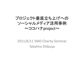 プロジェクト垂直立ち上げへの
 ソーシャルメディア活用事例
   ～ココハナproject～

2011/6/11 SMD Charity Seminar
       Takahiro Shibuya
 