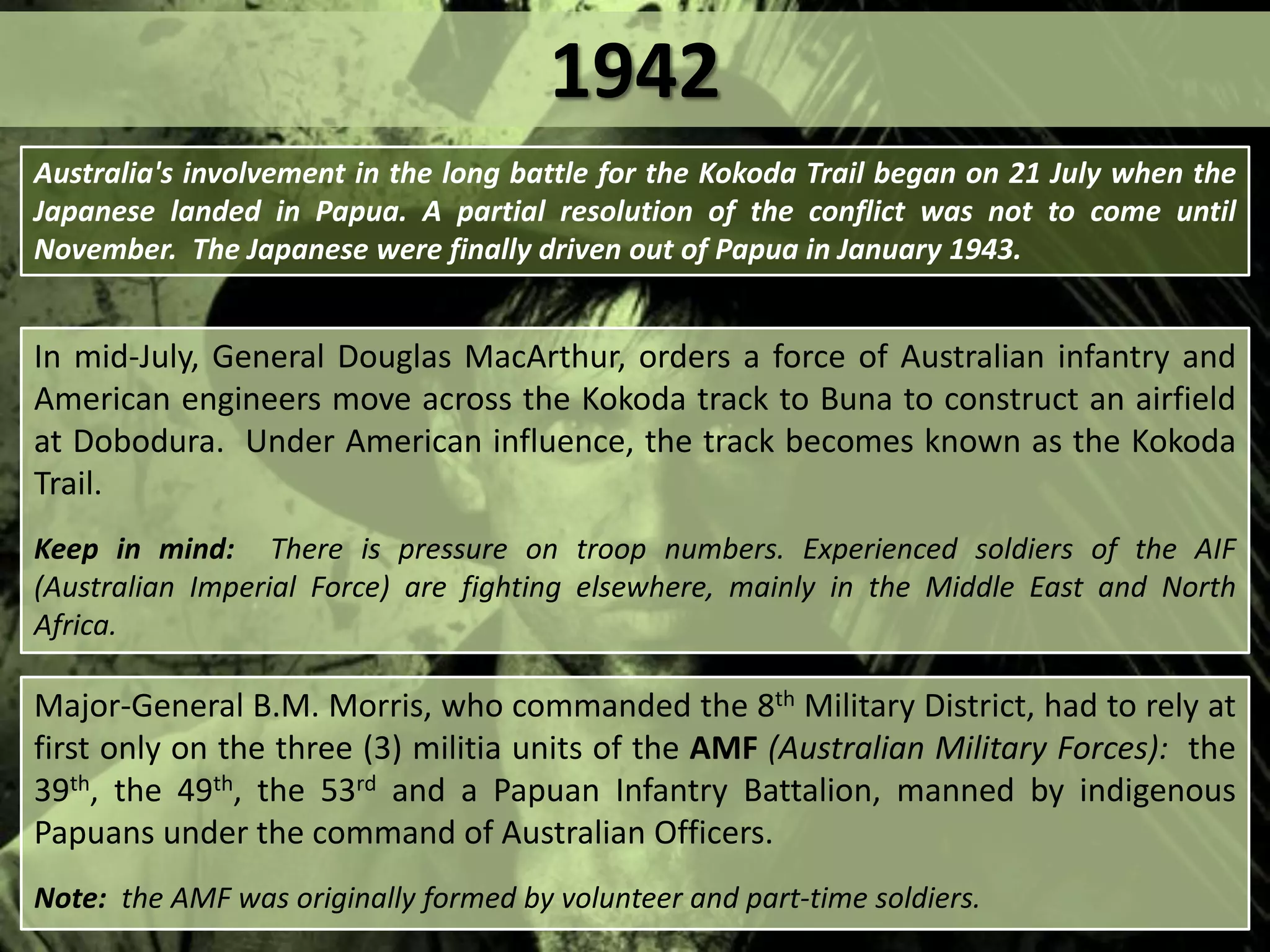 1942
In mid-July, General Douglas MacArthur, orders a force of Australian infantry and
American engineers move across the Kokoda track to Buna to construct an airfield
at Dobodura. Under American influence, the track becomes known as the Kokoda
Trail.
Keep in mind: There is pressure on troop numbers. Experienced soldiers of the AIF
(Australian Imperial Force) are fighting elsewhere, mainly in the Middle East and North
Africa.
Major-General B.M. Morris, who commanded the 8th Military District, had to rely at
first only on the three (3) militia units of the AMF (Australian Military Forces): the
39th, the 49th, the 53rd and a Papuan Infantry Battalion, manned by indigenous
Papuans under the command of Australian Officers.
Note: the AMF was originally formed by volunteer and part-time soldiers.
Australia's involvement in the long battle for the Kokoda Trail began on 21 July when the
Japanese landed in Papua. A partial resolution of the conflict was not to come until
November. The Japanese were finally driven out of Papua in January 1943.
 