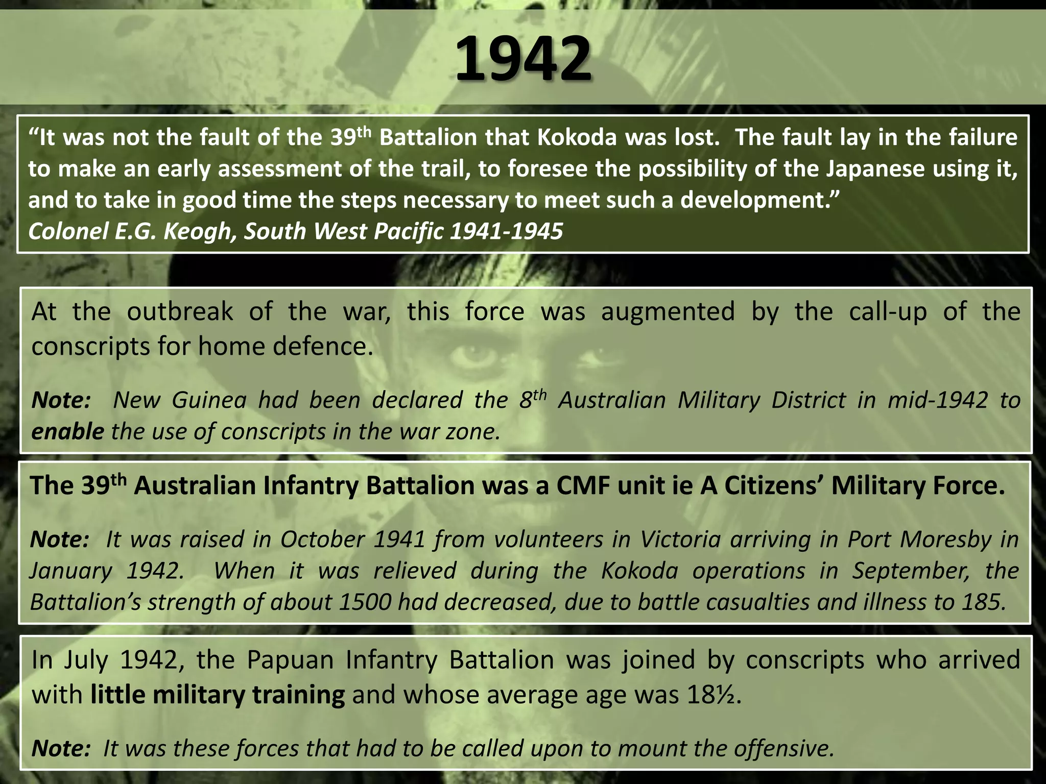 At the outbreak of the war, this force was augmented by the call-up of the
conscripts for home defence.
Note: New Guinea had been declared the 8th Australian Military District in mid-1942 to
enable the use of conscripts in the war zone.
The 39th Australian Infantry Battalion was a CMF unit ie A Citizens’ Military Force.
Note: It was raised in October 1941 from volunteers in Victoria arriving in Port Moresby in
January 1942. When it was relieved during the Kokoda operations in September, the
Battalion’s strength of about 1500 had decreased, due to battle casualties and illness to 185.
“It was not the fault of the 39th Battalion that Kokoda was lost. The fault lay in the failure
to make an early assessment of the trail, to foresee the possibility of the Japanese using it,
and to take in good time the steps necessary to meet such a development.”
Colonel E.G. Keogh, South West Pacific 1941-1945
In July 1942, the Papuan Infantry Battalion was joined by conscripts who arrived
with little military training and whose average age was 18½.
Note: It was these forces that had to be called upon to mount the offensive.
1942
 