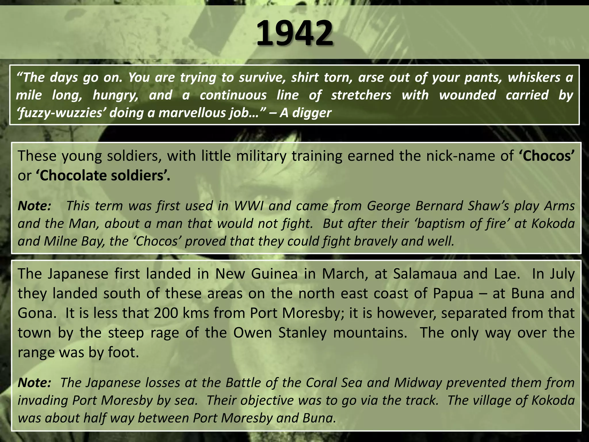 These young soldiers, with little military training earned the nick-name of ‘Chocos’
or ‘Chocolate soldiers’.
Note: This term was first used in WWI and came from George Bernard Shaw’s play Arms
and the Man, about a man that would not fight. But after their ‘baptism of fire’ at Kokoda
and Milne Bay, the ‘Chocos’ proved that they could fight bravely and well.
“The days go on. You are trying to survive, shirt torn, arse out of your pants, whiskers a
mile long, hungry, and a continuous line of stretchers with wounded carried by
‘fuzzy‐wuzzies’ doing a marvellous job…” – A digger
The Japanese first landed in New Guinea in March, at Salamaua and Lae. In July
they landed south of these areas on the north east coast of Papua – at Buna and
Gona. It is less that 200 kms from Port Moresby; it is however, separated from that
town by the steep rage of the Owen Stanley mountains. The only way over the
range was by foot.
Note: The Japanese losses at the Battle of the Coral Sea and Midway prevented them from
invading Port Moresby by sea. Their objective was to go via the track. The village of Kokoda
was about half way between Port Moresby and Buna.
1942
 