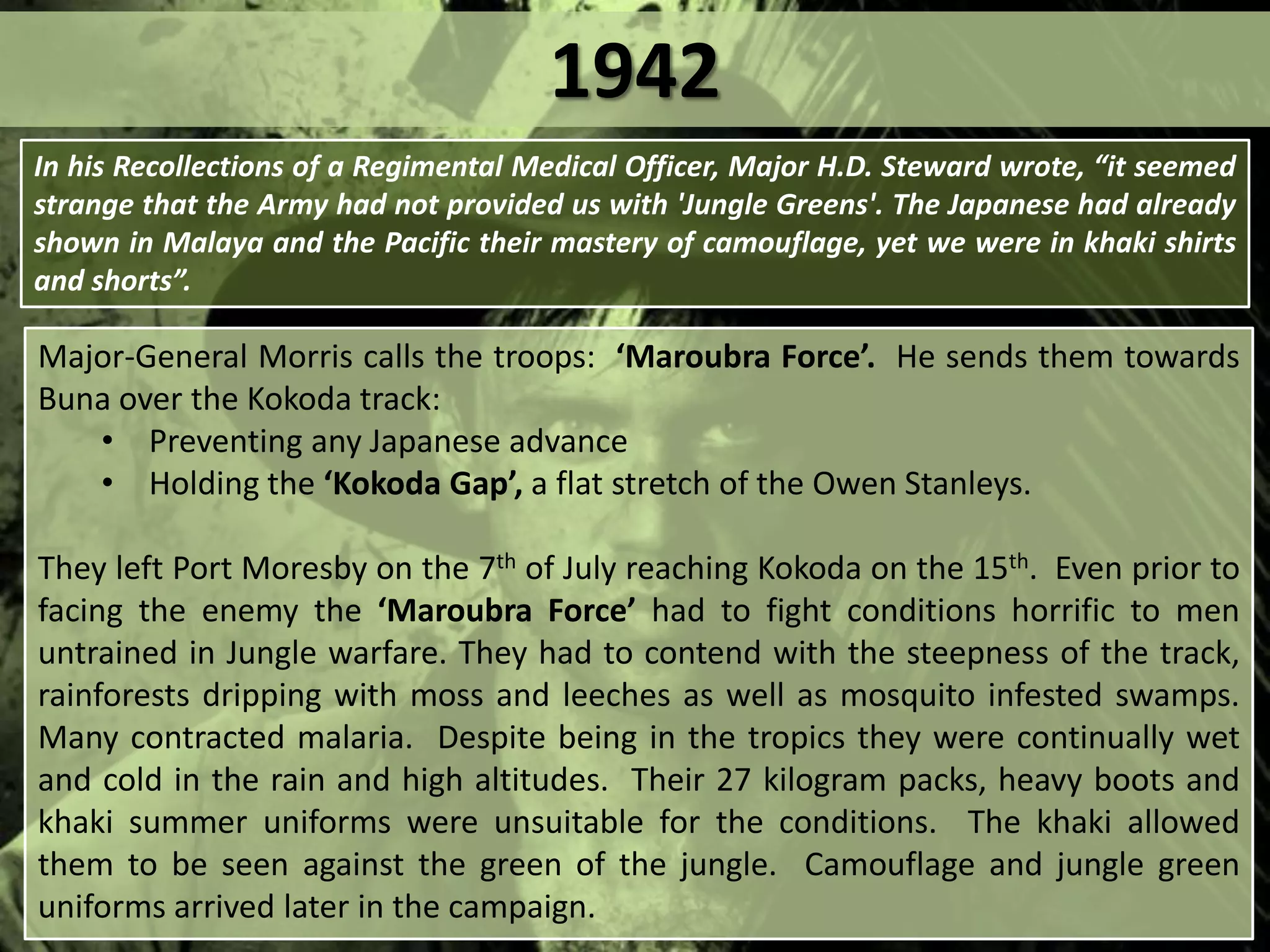 Major-General Morris calls the troops: ‘Maroubra Force’. He sends them towards
Buna over the Kokoda track:
• Preventing any Japanese advance
• Holding the ‘Kokoda Gap’, a flat stretch of the Owen Stanleys.
They left Port Moresby on the 7th of July reaching Kokoda on the 15th. Even prior to
facing the enemy the ‘Maroubra Force’ had to fight conditions horrific to men
untrained in Jungle warfare. They had to contend with the steepness of the track,
rainforests dripping with moss and leeches as well as mosquito infested swamps.
Many contracted malaria. Despite being in the tropics they were continually wet
and cold in the rain and high altitudes. Their 27 kilogram packs, heavy boots and
khaki summer uniforms were unsuitable for the conditions. The khaki allowed
them to be seen against the green of the jungle. Camouflage and jungle green
uniforms arrived later in the campaign.
In his Recollections of a Regimental Medical Officer, Major H.D. Steward wrote, “it seemed
strange that the Army had not provided us with 'Jungle Greens'. The Japanese had already
shown in Malaya and the Pacific their mastery of camouflage, yet we were in khaki shirts
and shorts”.
1942
 