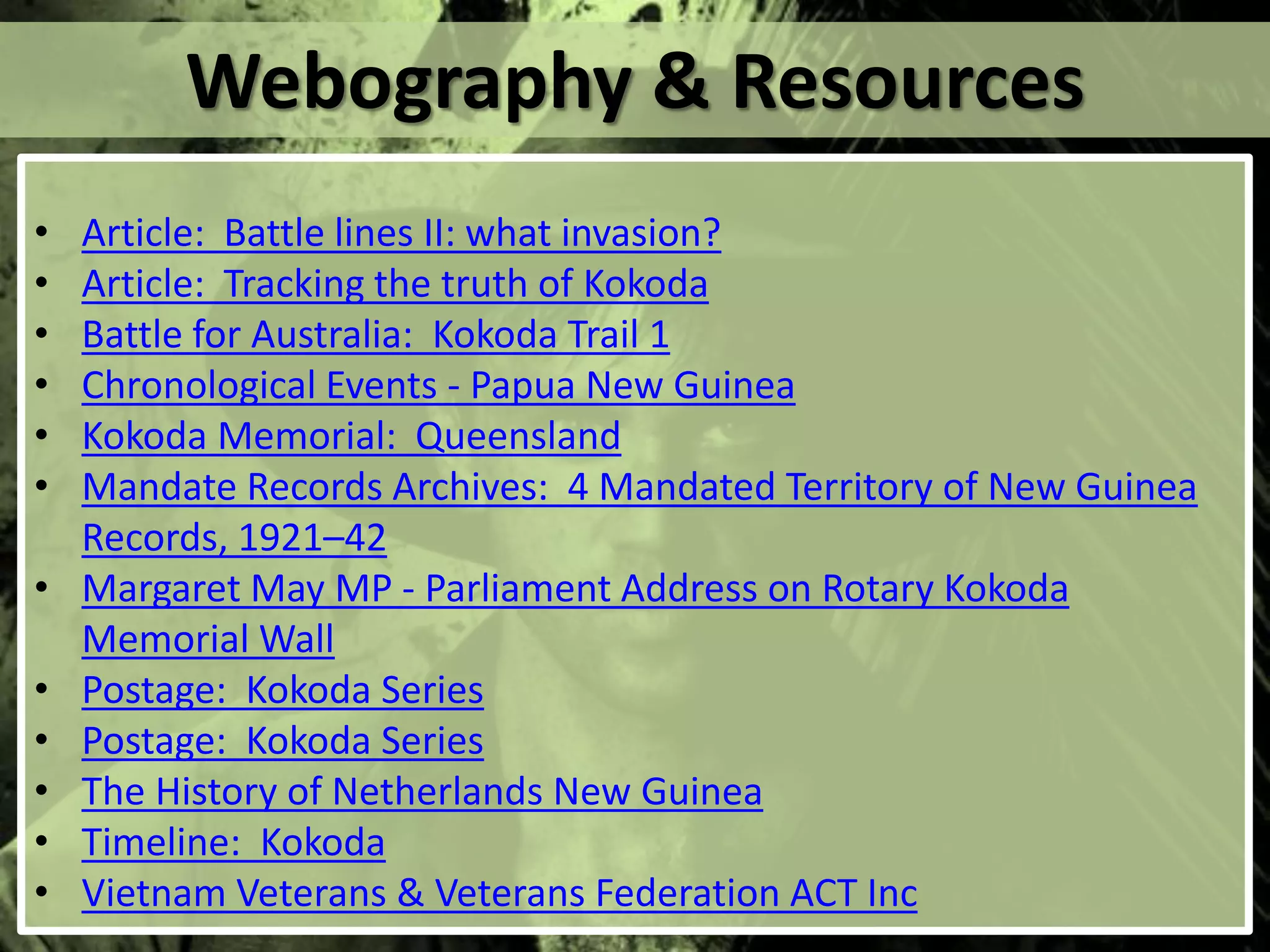 Webography & Resources
• Article: Battle lines II: what invasion?
• Article: Tracking the truth of Kokoda
• Battle for Australia: Kokoda Trail 1
• Chronological Events - Papua New Guinea
• Kokoda Memorial: Queensland
• Mandate Records Archives: 4 Mandated Territory of New Guinea
Records, 1921–42
• Margaret May MP - Parliament Address on Rotary Kokoda
Memorial Wall
• Postage: Kokoda Series
• Postage: Kokoda Series
• The History of Netherlands New Guinea
• Timeline: Kokoda
• Vietnam Veterans & Veterans Federation ACT Inc
 