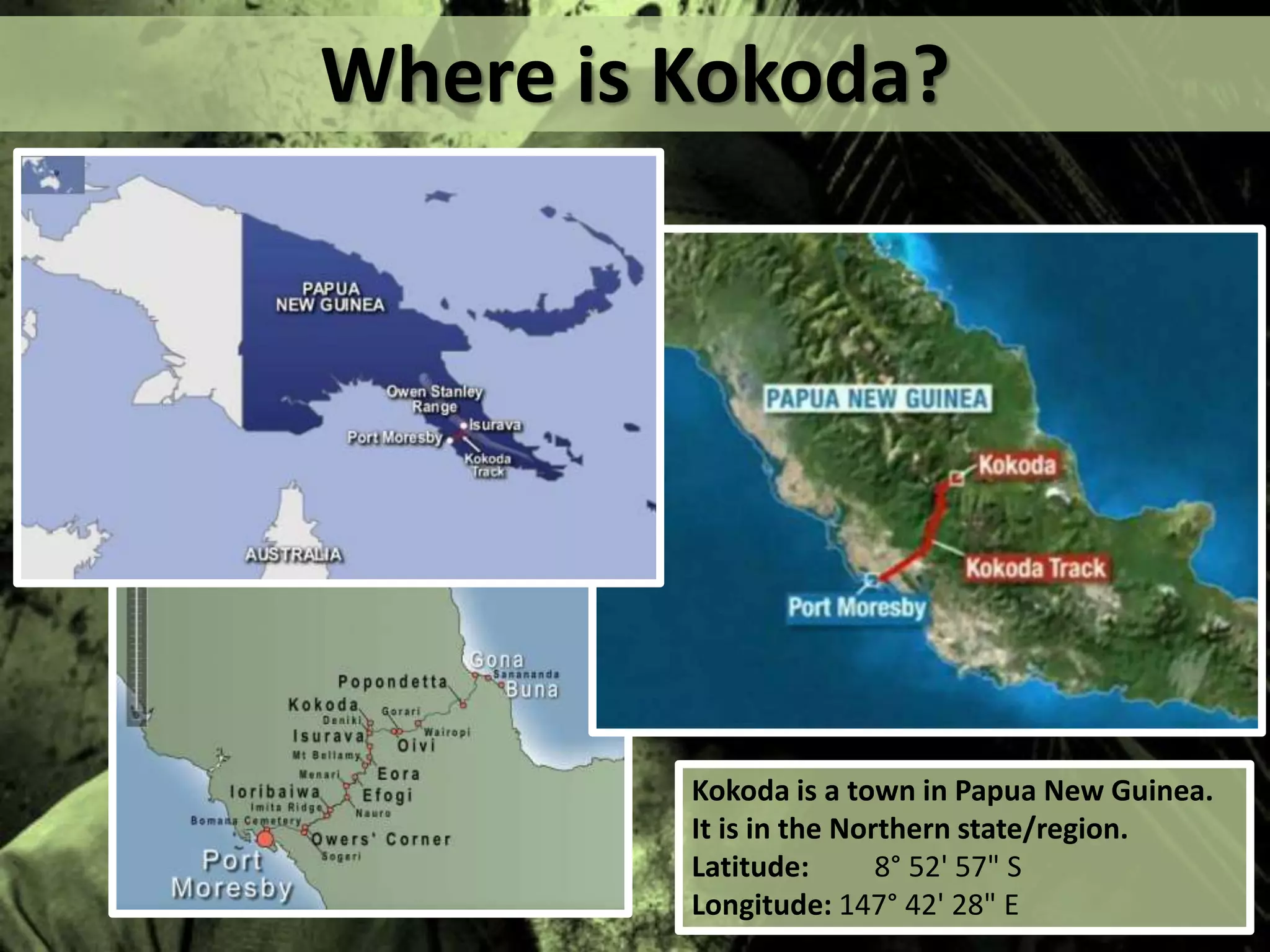 Where is Kokoda?
Kokoda is a town in Papua New Guinea.
It is in the Northern state/region.
Latitude: 8° 52' 57" S
Longitude: 147° 42' 28" E
 