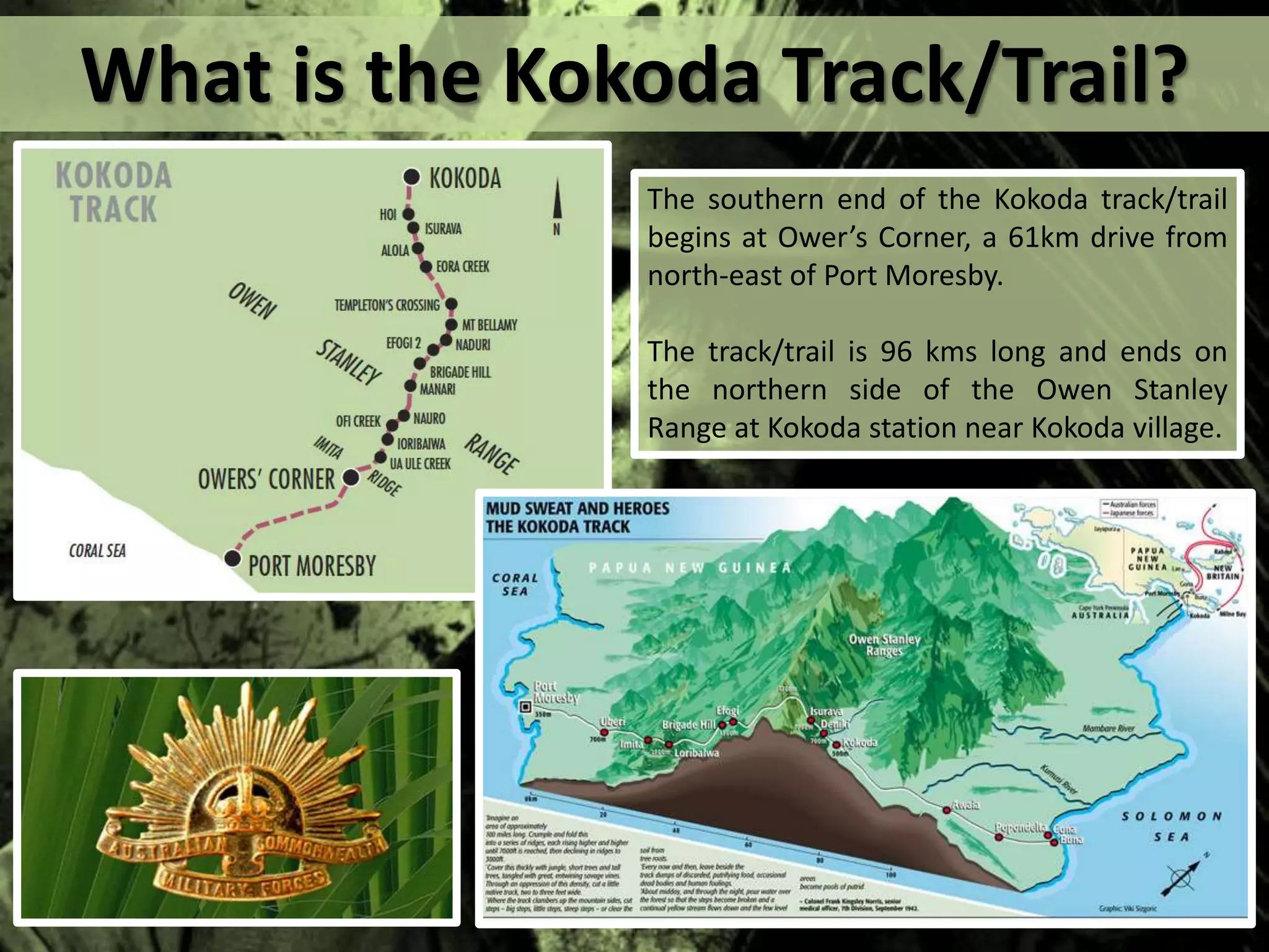 What is the Kokoda Track/Trail?
The southern end of the Kokoda track/trail
begins at Ower’s Corner, a 61km drive from
north-east of Port Moresby.
The track/trail is 96 kms long and ends on
the northern side of the Owen Stanley
Range at Kokoda station near Kokoda village.
 
