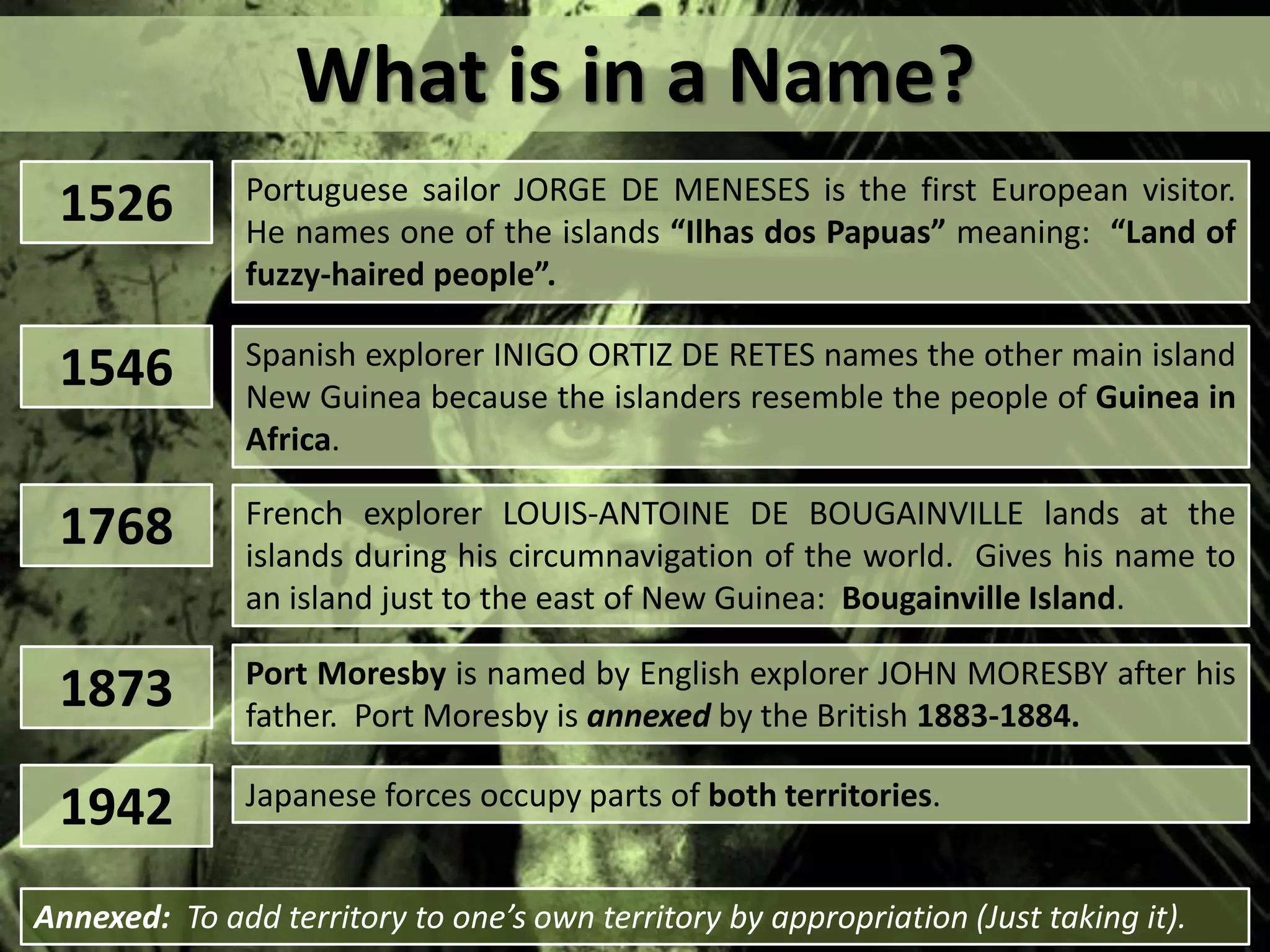 What is in a Name?
1526 Portuguese sailor JORGE DE MENESES is the first European visitor.
He names one of the islands “Ilhas dos Papuas” meaning: “Land of
fuzzy-haired people”.
1546 Spanish explorer INIGO ORTIZ DE RETES names the other main island
New Guinea because the islanders resemble the people of Guinea in
Africa.
1768 French explorer LOUIS-ANTOINE DE BOUGAINVILLE lands at the
islands during his circumnavigation of the world. Gives his name to
an island just to the east of New Guinea: Bougainville Island.
1873 Port Moresby is named by English explorer JOHN MORESBY after his
father. Port Moresby is annexed by the British 1883-1884.
1942 Japanese forces occupy parts of both territories.
Annexed: To add territory to one’s own territory by appropriation (Just taking it).
 