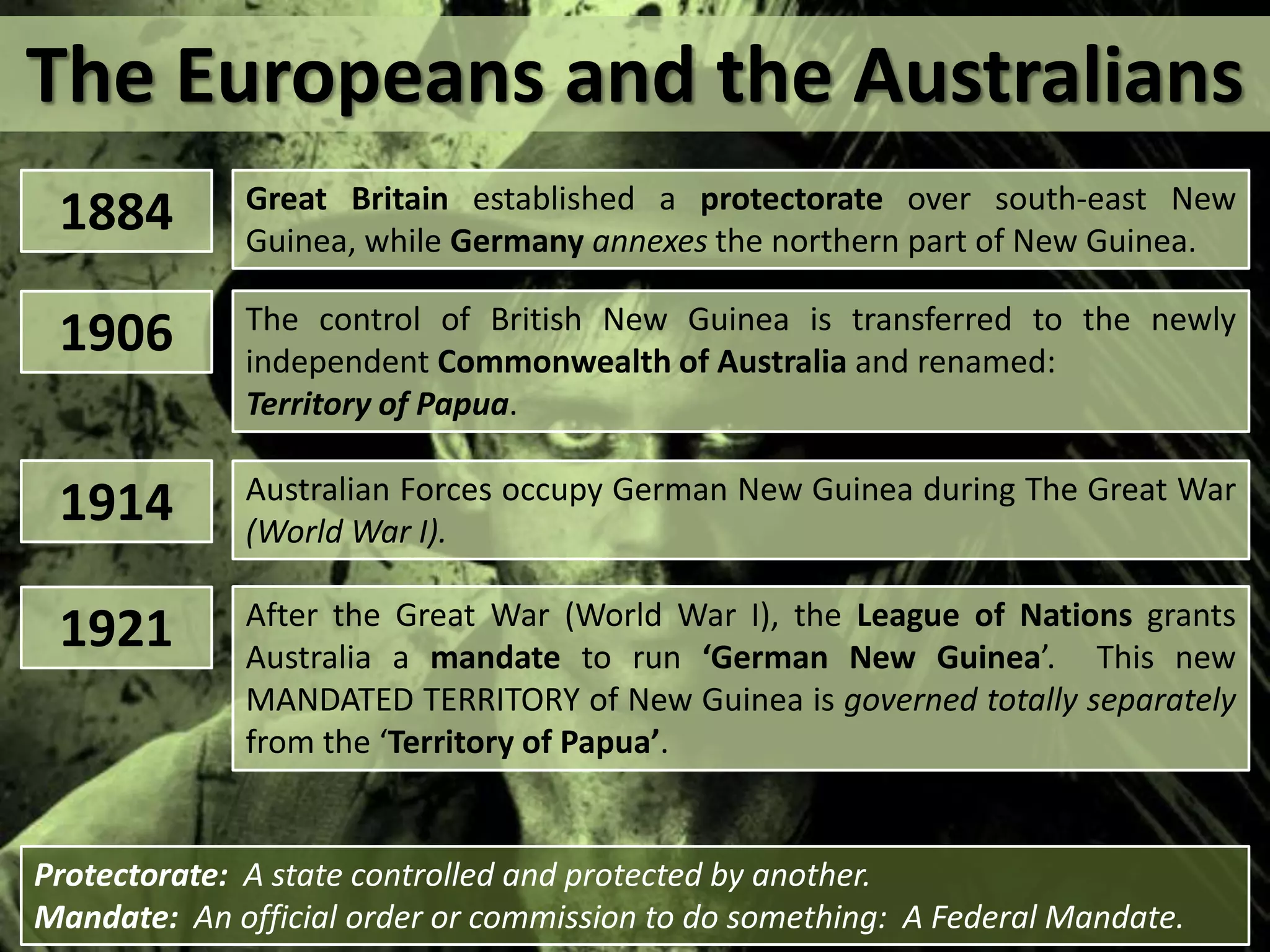 The Europeans and the Australians
1884 Great Britain established a protectorate over south-east New
Guinea, while Germany annexes the northern part of New Guinea.
1906 The control of British New Guinea is transferred to the newly
independent Commonwealth of Australia and renamed:
Territory of Papua.
1914 Australian Forces occupy German New Guinea during The Great War
(World War I).
1921 After the Great War (World War I), the League of Nations grants
Australia a mandate to run ‘German New Guinea’. This new
MANDATED TERRITORY of New Guinea is governed totally separately
from the ‘Territory of Papua’.
Protectorate: A state controlled and protected by another.
Mandate: An official order or commission to do something: A Federal Mandate.
 