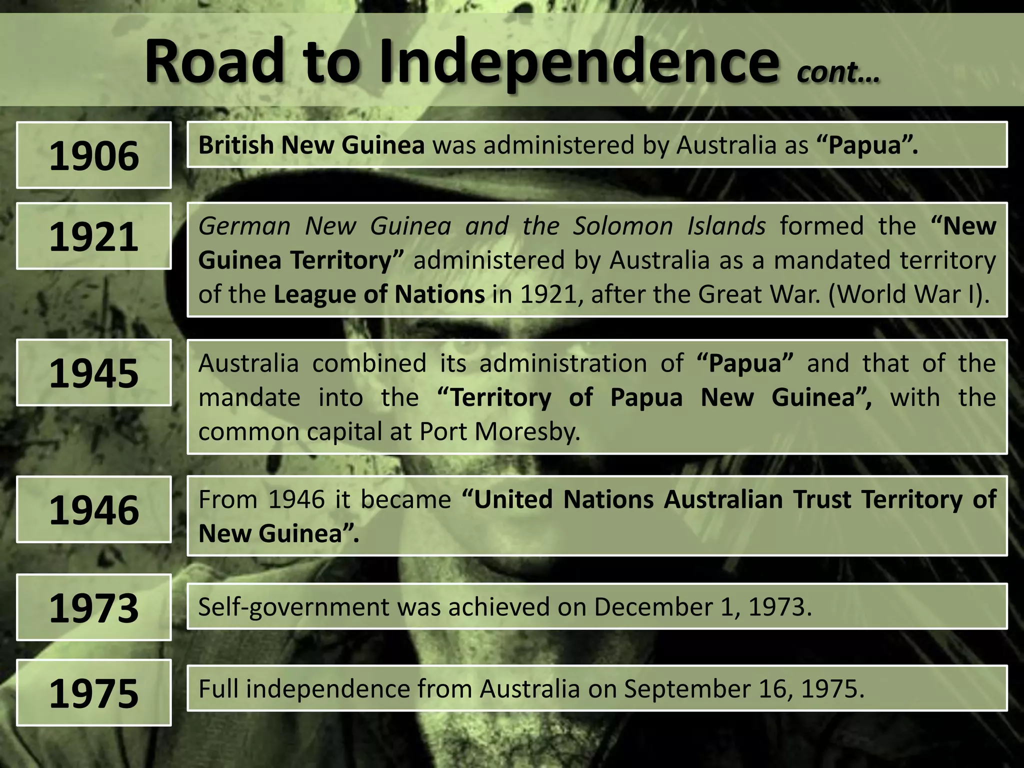 Road to Independence cont…
1906 British New Guinea was administered by Australia as “Papua”.
1945 Australia combined its administration of “Papua” and that of the
mandate into the “Territory of Papua New Guinea”, with the
common capital at Port Moresby.
1946 From 1946 it became “United Nations Australian Trust Territory of
New Guinea”.
1921 German New Guinea and the Solomon Islands formed the “New
Guinea Territory” administered by Australia as a mandated territory
of the League of Nations in 1921, after the Great War. (World War I).
1973 Self-government was achieved on December 1, 1973.
1975 Full independence from Australia on September 16, 1975.
 
