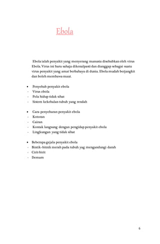6
Ebola
Ebola ialah penyakit yang menyerang manusia disebabkan oleh virus
Ebola. Virus ini baru sahaja dikenalpasti dan dianggap sebagai suatu
virus penyakit yang amat berbahaya di dunia. Ebola mudah berjangkit
dan boleh membawa maut.
 Penyebab penyakit ebola
- Virus ebola
- Pola hidup tidak sihat
- Sistem kekebalan tubuh yang rendah
 Cara penyebaran penyakit ebola
- Kotoran
- Cairan
- Kontak langsung dengan pengidap penyakit ebola
- Lingkungan yang tidak sihat
 Beberapa gejala penyakit ebola
- Bintik–bitnik merah pada tubuh yag mengandungi darah
- Cirit-birit
- Demam
 